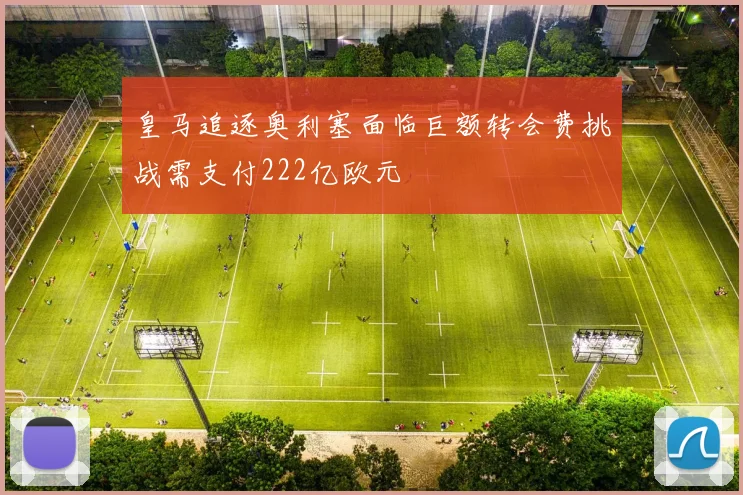 皇马追逐奥利塞面临巨额转会费挑战需支付222亿欧元