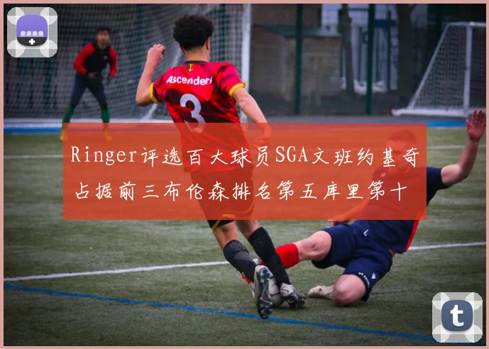 Ringer评选百大球员SGA文班约基奇占据前三布伦森排名第五库里第十杜兰特第十六詹姆斯第二十