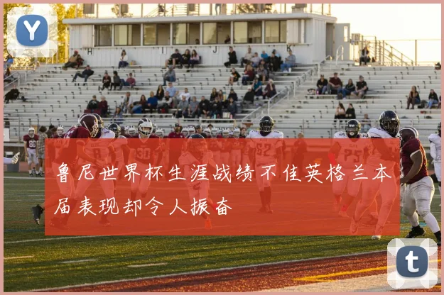 鲁尼世界杯生涯战绩不佳英格兰本届表现却令人振奋