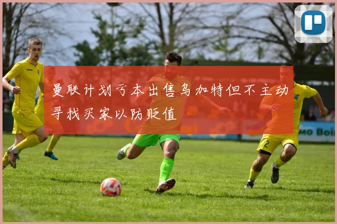 曼联计划亏本出售乌加特但不主动寻找买家以防贬值