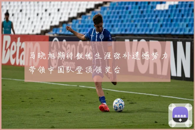 马晓旭期待教练生涯弥补遗憾努力带领中国队登顶领奖台