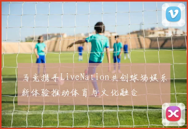 马竞携手LiveNation共创球场娱乐新体验推动体育与文化融合