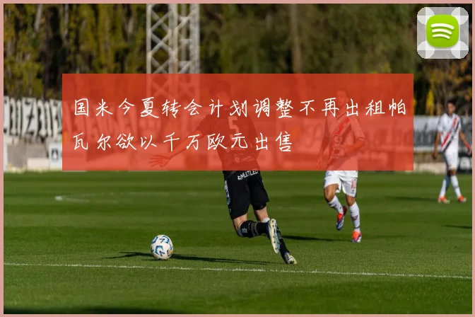 国米今夏转会计划调整不再出租帕瓦尔欲以千万欧元出售