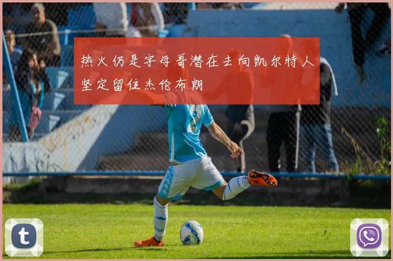 热火仍是字母哥潜在去向凯尔特人坚定留住杰伦布朗
