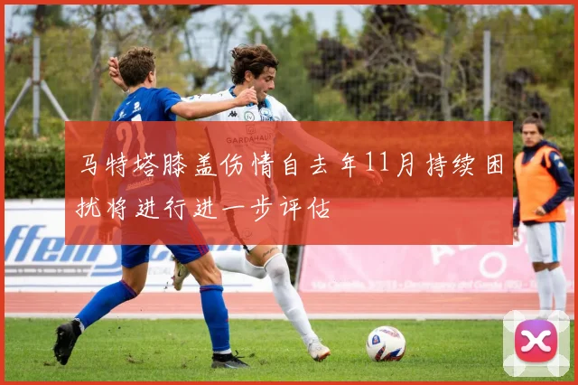 马特塔膝盖伤情自去年11月持续困扰将进行进一步评估