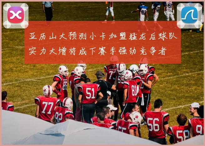 亚历山大预测小卡加盟猛龙后球队实力大增将成下赛季强劲竞争者