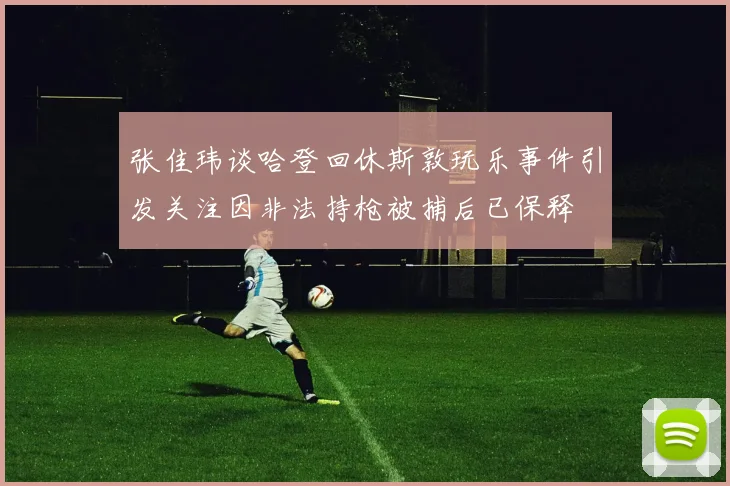 张佳玮谈哈登回休斯敦玩乐事件引发关注因非法持枪被捕后已保释