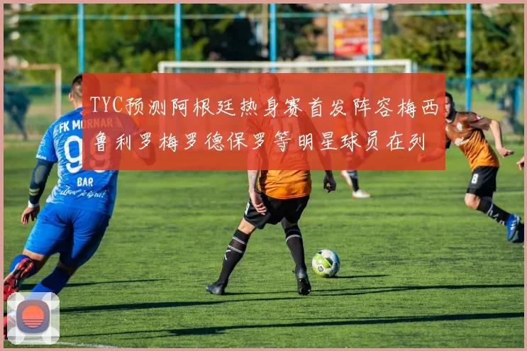 TYC预测阿根廷热身赛首发阵容梅西鲁利罗梅罗德保罗等明星球员在列