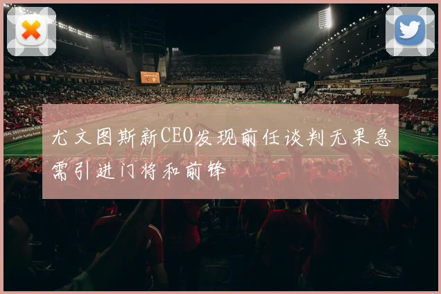 尤文图斯新CEO发现前任谈判无果急需引进门将和前锋