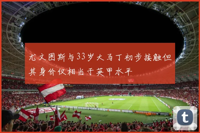 尤文图斯与33岁大马丁初步接触但其身价仅相当于英甲水平