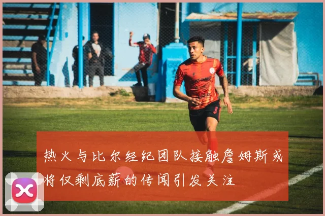 热火与比尔经纪团队接触詹姆斯或将仅剩底薪的传闻引发关注