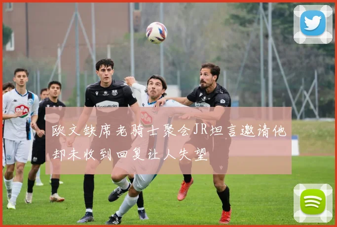 欧文缺席老骑士聚会JR坦言邀请他却未收到回复让人失望