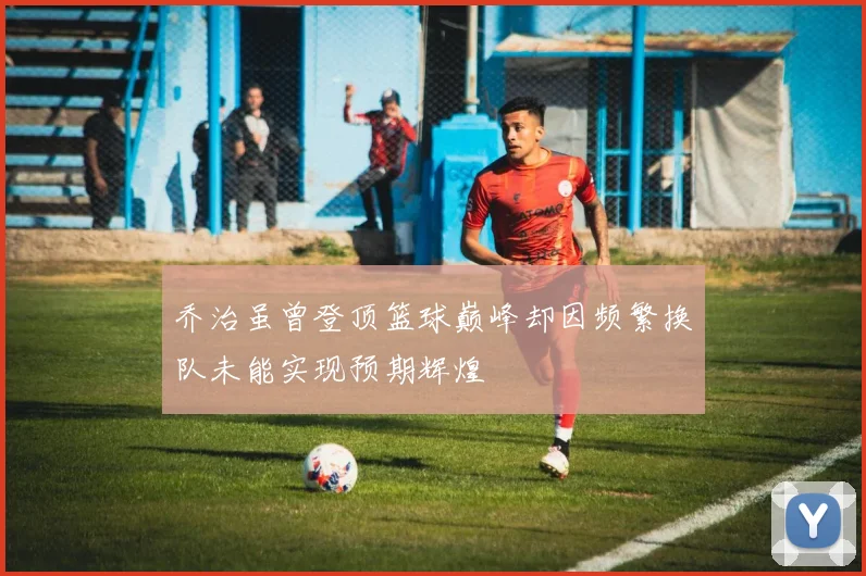 乔治虽曾登顶篮球巅峰却因频繁换队未能实现预期辉煌